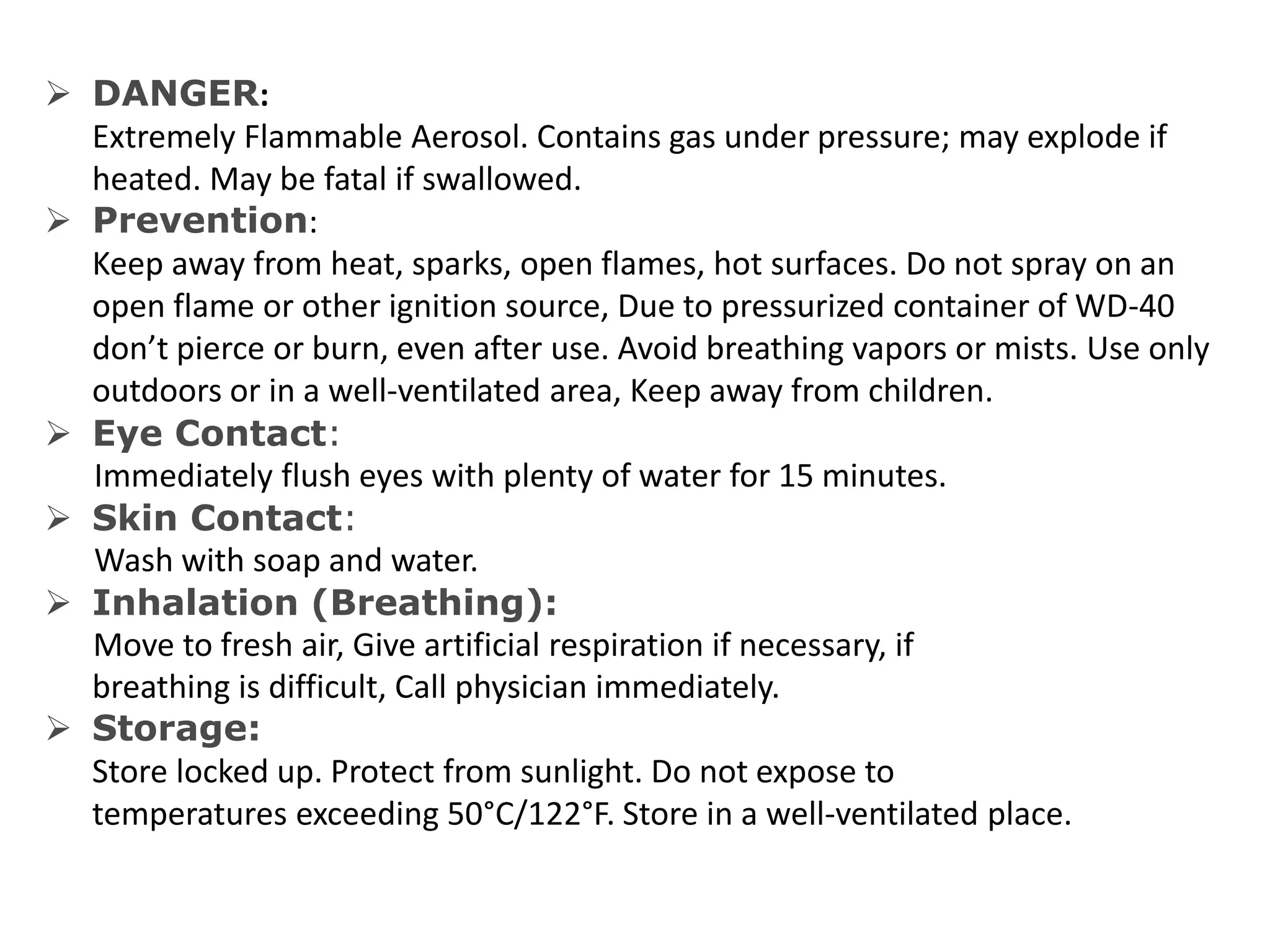  DANGER:
Extremely Flammable Aerosol. Contains gas under pressure; may explode if
heated. May be fatal if swallowed.
 Prevention:
Keep away from heat, sparks, open flames, hot surfaces. Do not spray on an
open flame or other ignition source, Due to pressurized container of WD-40
don’t pierce or burn, even after use. Avoid breathing vapors or mists. Use only
outdoors or in a well-ventilated area, Keep away from children.
 Eye Contact:
Immediately flush eyes with plenty of water for 15 minutes.
 Skin Contact:
Wash with soap and water.
 Inhalation (Breathing):
Move to fresh air, Give artificial respiration if necessary, if
breathing is difficult, Call physician immediately.
 Storage:
Store locked up. Protect from sunlight. Do not expose to
temperatures exceeding 50°C/122°F. Store in a well-ventilated place.
 