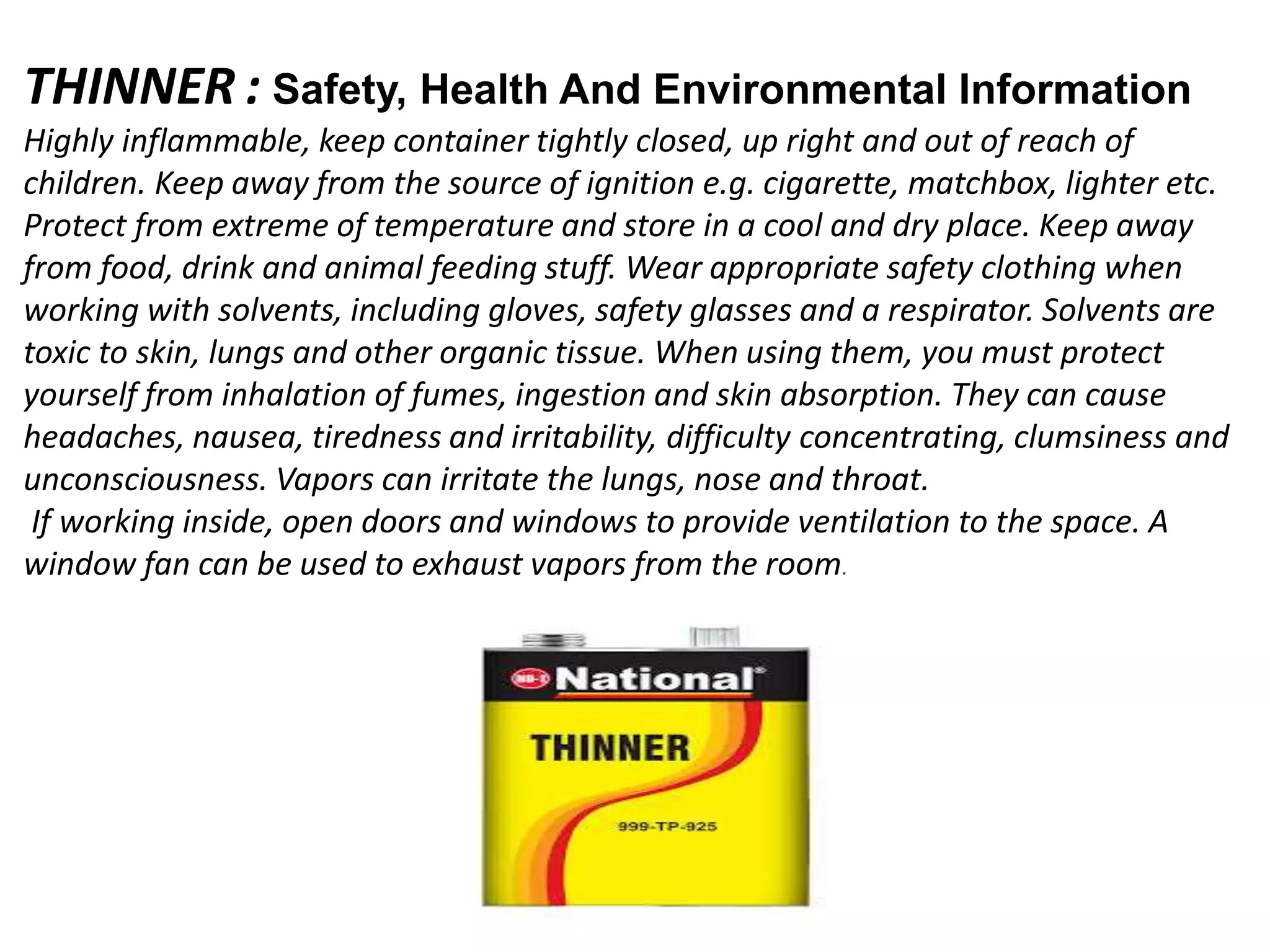 THINNER : Safety, Health And Environmental Information
Highly inflammable, keep container tightly closed, up right and out of reach of
children. Keep away from the source of ignition e.g. cigarette, matchbox, lighter etc.
Protect from extreme of temperature and store in a cool and dry place. Keep away
from food, drink and animal feeding stuff. Wear appropriate safety clothing when
working with solvents, including gloves, safety glasses and a respirator. Solvents are
toxic to skin, lungs and other organic tissue. When using them, you must protect
yourself from inhalation of fumes, ingestion and skin absorption. They can cause
headaches, nausea, tiredness and irritability, difficulty concentrating, clumsiness and
unconsciousness. Vapors can irritate the lungs, nose and throat.
If working inside, open doors and windows to provide ventilation to the space. A
window fan can be used to exhaust vapors from the room.
 