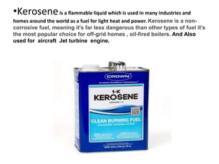 •Keroseneis a flammable liquid which is used in many industries and
homes around the world as a fuel for light heat and power. Kerosene is a non-
corrosive fuel, meaning it's far less dangerous than other types of fuel it's
the most popular choice for off-grid homes , oil-fired boilers. And Also
used for aircraft Jet turbine engine.
 