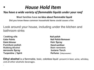 • House Hold Item
You have a wide variety of flammable liquids under your roof
Most families have no idea about flammable liquid
Did you know these common household items could cause a fire
Look around your house, including under the kitchen and
bathroom sinks
Cooking oils Nail polish
Color Paints Nail Polish Remover
Paint thinner Hair Spray
Furniture polish Hand sanitizer
Rubbing Alcohol Stain removers
Aerosols Spray butane Torch
Turpentine / Spirit Perfume ( Ethyl alcohol )
Ethyl alcohol is a flammable, toxic, colorless liquid present in beer, wine, whiskey,
and all other alcoholic beverages.
.
 
