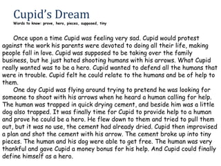Cupid’s Dream

Words to know: prove, hero, pieces, supposed, tiny

Once upon a time Cupid was feeling very sad. Cupid would protest
against the work his parents were devoted to doing all their life, making
people fall in love. Cupid was supposed to be taking over the family
business, but he just hated shooting humans with his arrows. What Cupid
really wanted was to be a hero. Cupid wanted to defend all the humans that
were in trouble. Cupid felt he could relate to the humans and be of help to
them.
One day Cupid was flying around trying to pretend he was looking for
someone to shoot with his arrows when he heard a human calling for help.
The human was trapped in quick drying cement, and beside him was a little
dog also trapped. It was finally time for Cupid to provide help to a human
and prove he could be a hero. He flew down to them and tried to pull them
out, but it was no use, the cement had already dried. Cupid then improvised
a plan and shot the cement with his arrow. The cement broke up into tiny
pieces. The human and his dog were able to get free. The human was very
thankful and gave Cupid a money bonus for his help. And Cupid could finally
define himself as a hero.

 