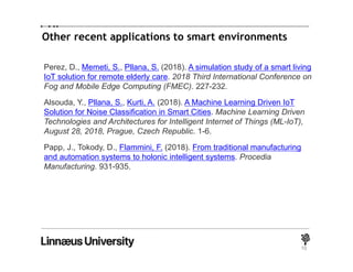 Other recent applications to smart environments
10
Perez, D., Memeti, S., Pllana, S. (2018). A simulation study of a smart living
IoT solution for remote elderly care. 2018 Third International Conference on
Fog and Mobile Edge Computing (FMEC). 227-232.
Alsouda, Y., Pllana, S., Kurti, A. (2018). A Machine Learning Driven IoT
Solution for Noise Classification in Smart Cities. Machine Learning Driven
Technologies and Architectures for Intelligent Internet of Things (ML-IoT),
August 28, 2018, Prague, Czech Republic. 1-6.
Papp, J., Tokody, D., Flammini, F. (2018). From traditional manufacturing
and automation systems to holonic intelligent systems. Procedia
Manufacturing. 931-935.
 