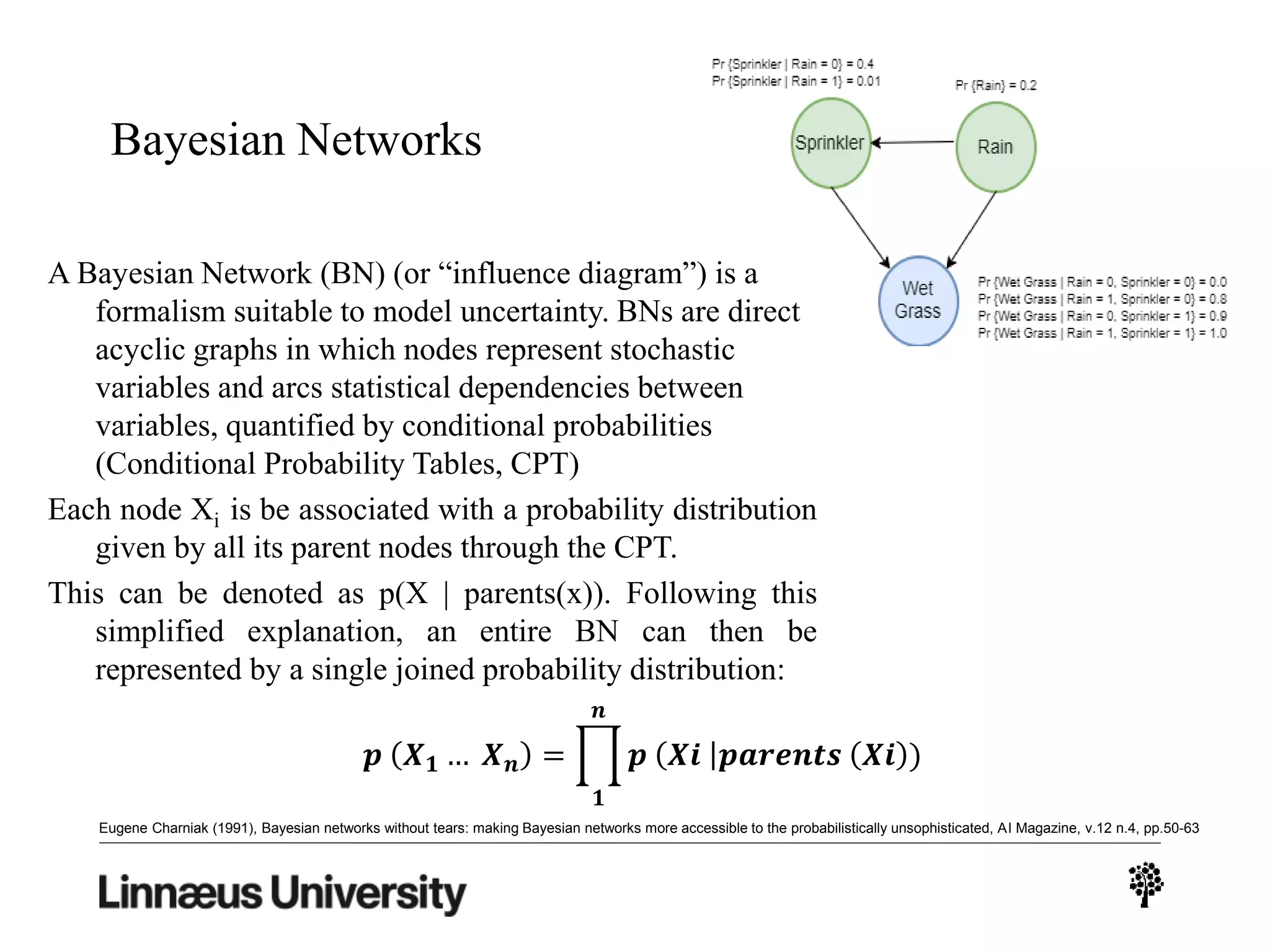 Bayesian Networks
A Bayesian Network (BN) (or “influence diagram”) is a
formalism suitable to model uncertainty. BNs are direct
acyclic graphs in which nodes represent stochastic
variables and arcs statistical dependencies between
variables, quantified by conditional probabilities
(Conditional Probability Tables, CPT)
Each node Xi is be associated with a probability distribution
given by all its parent nodes through the CPT.
This can be denoted as p(X | parents(x)). Following this
simplified explanation, an entire BN can then be
represented by a single joined probability distribution:
𝒑 𝑿 𝟏 … 𝑿 𝒏 =
𝟏
𝒏
𝒑 𝑿𝒊 𝒑𝒂𝒓𝒆𝒏𝒕𝒔 𝑿𝒊 )
Eugene Charniak (1991), Bayesian networks without tears: making Bayesian networks more accessible to the probabilistically unsophisticated, AI Magazine, v.12 n.4, pp.50-63
 