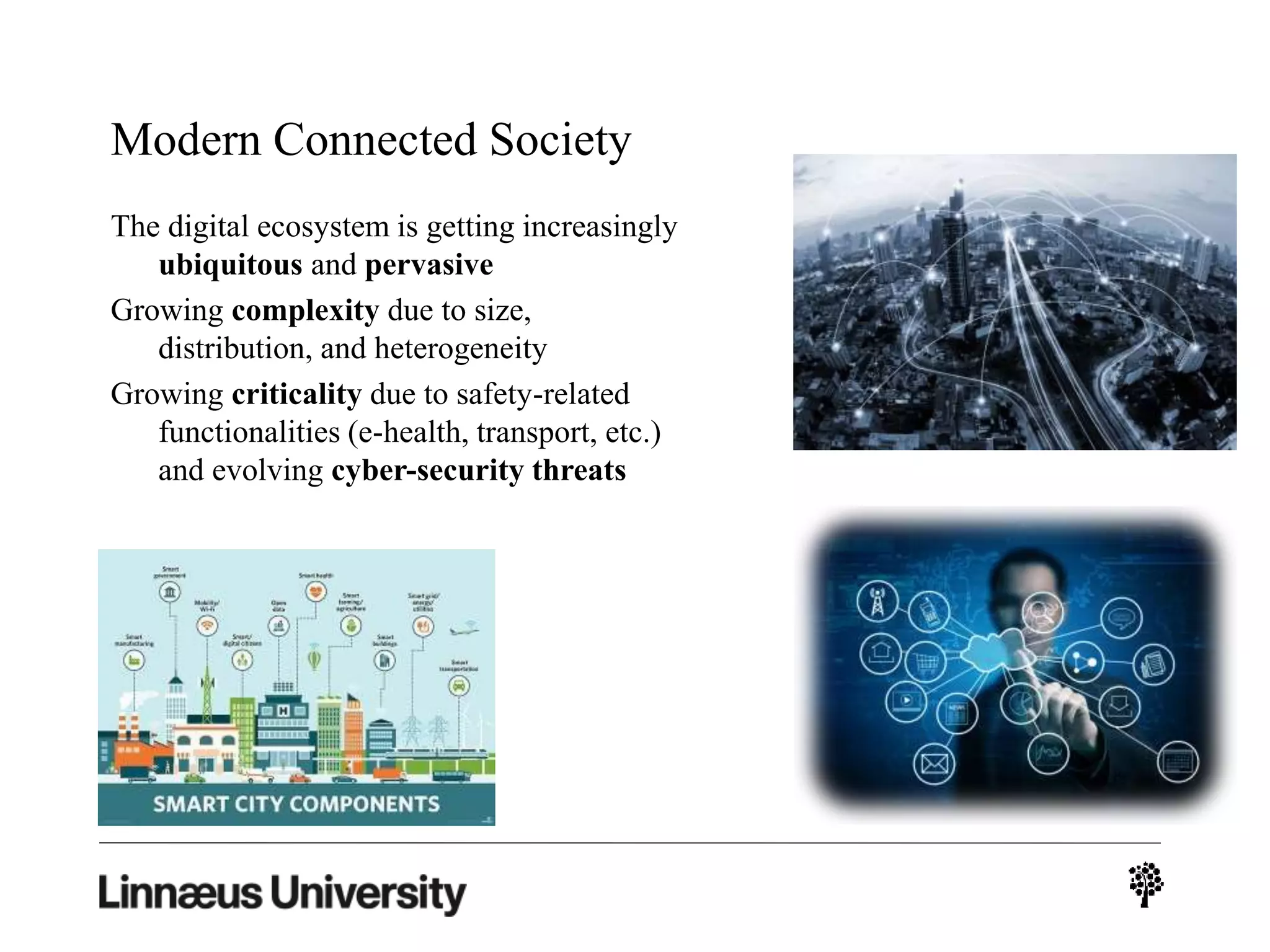 Modern Connected Society
The digital ecosystem is getting increasingly
ubiquitous and pervasive
Growing complexity due to size,
distribution, and heterogeneity
Growing criticality due to safety-related
functionalities (e-health, transport, etc.)
and evolving cyber-security threats
 