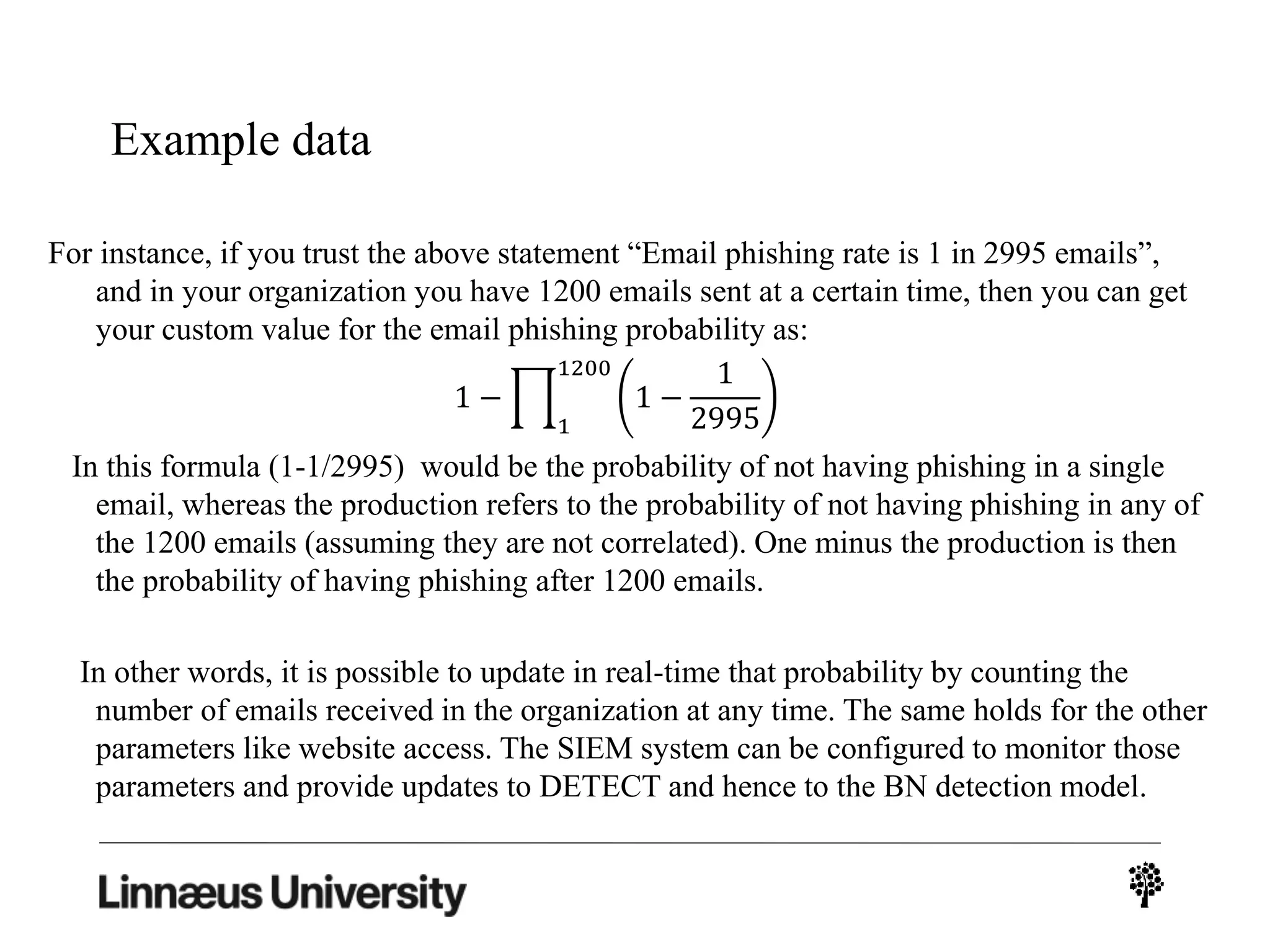 Example data
For instance, if you trust the above statement “Email phishing rate is 1 in 2995 emails”,
and in your organization you have 1200 emails sent at a certain time, then you can get
your custom value for the email phishing probability as:
In this formula (1-1/2995) would be the probability of not having phishing in a single
email, whereas the production refers to the probability of not having phishing in any of
the 1200 emails (assuming they are not correlated). One minus the production is then
the probability of having phishing after 1200 emails.
In other words, it is possible to update in real-time that probability by counting the
number of emails received in the organization at any time. The same holds for the other
parameters like website access. The SIEM system can be configured to monitor those
parameters and provide updates to DETECT and hence to the BN detection model.
1 −
1
1200
1 −
1
2995
 