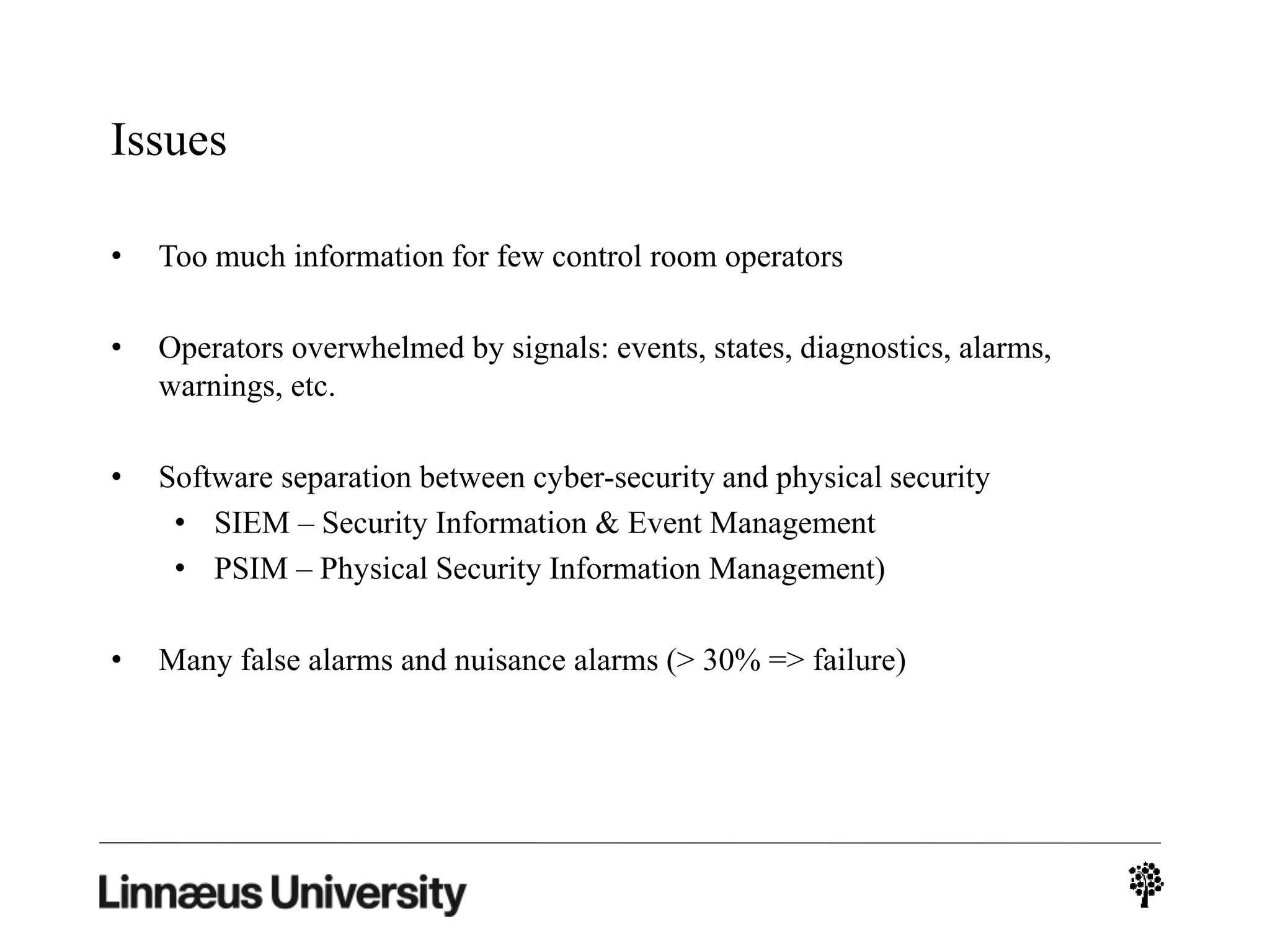 Issues
• Too much information for few control room operators
• Operators overwhelmed by signals: events, states, diagnostics, alarms,
warnings, etc.
• Software separation between cyber-security and physical security
• SIEM – Security Information & Event Management
• PSIM – Physical Security Information Management)
• Many false alarms and nuisance alarms (> 30% => failure)
 