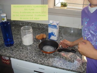 INGREDIENTS PER L’ ELABORACIÓ
DEL FLAM:
4 ous, 4 cullerades de sucre, 0’5 l
de llet, sucre cremat: 3 cullerades
de sucre i 3 d’ aigua
 