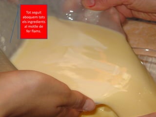 Tot seguit
aboquem tots
els ingredients
al motlle de
fer flams.
 