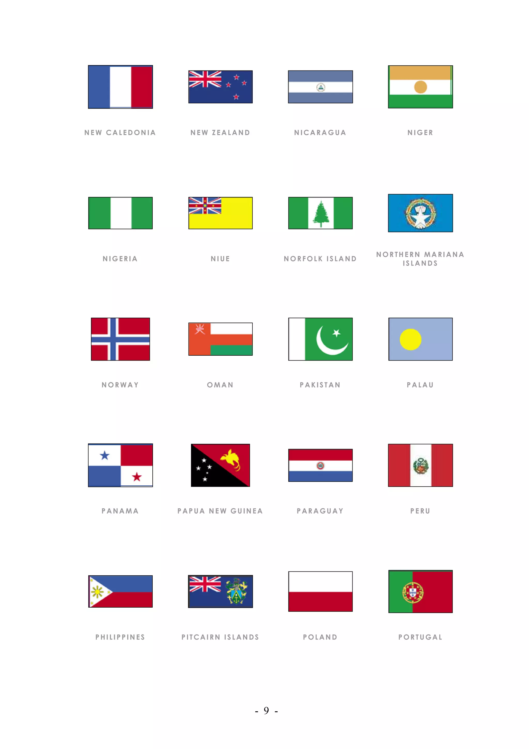 NEW CALEDONIA     NEW ZEALAND            NICARAGUA            NIGER




                                                         NORTHERN MARIANA
   NIGERIA            NIUE              NORFOLK ISLAND
                                                              ISLANDS




   NORWAY            OMAN                  PAKISTAN           PALAU




   PANAMA       PAPUA NEW GUINEA          PARAGUAY             PERU




  PHILIPPINES   PITCAIRN ISLANDS           POLAND            PORTUGAL




                                - 9 -
 