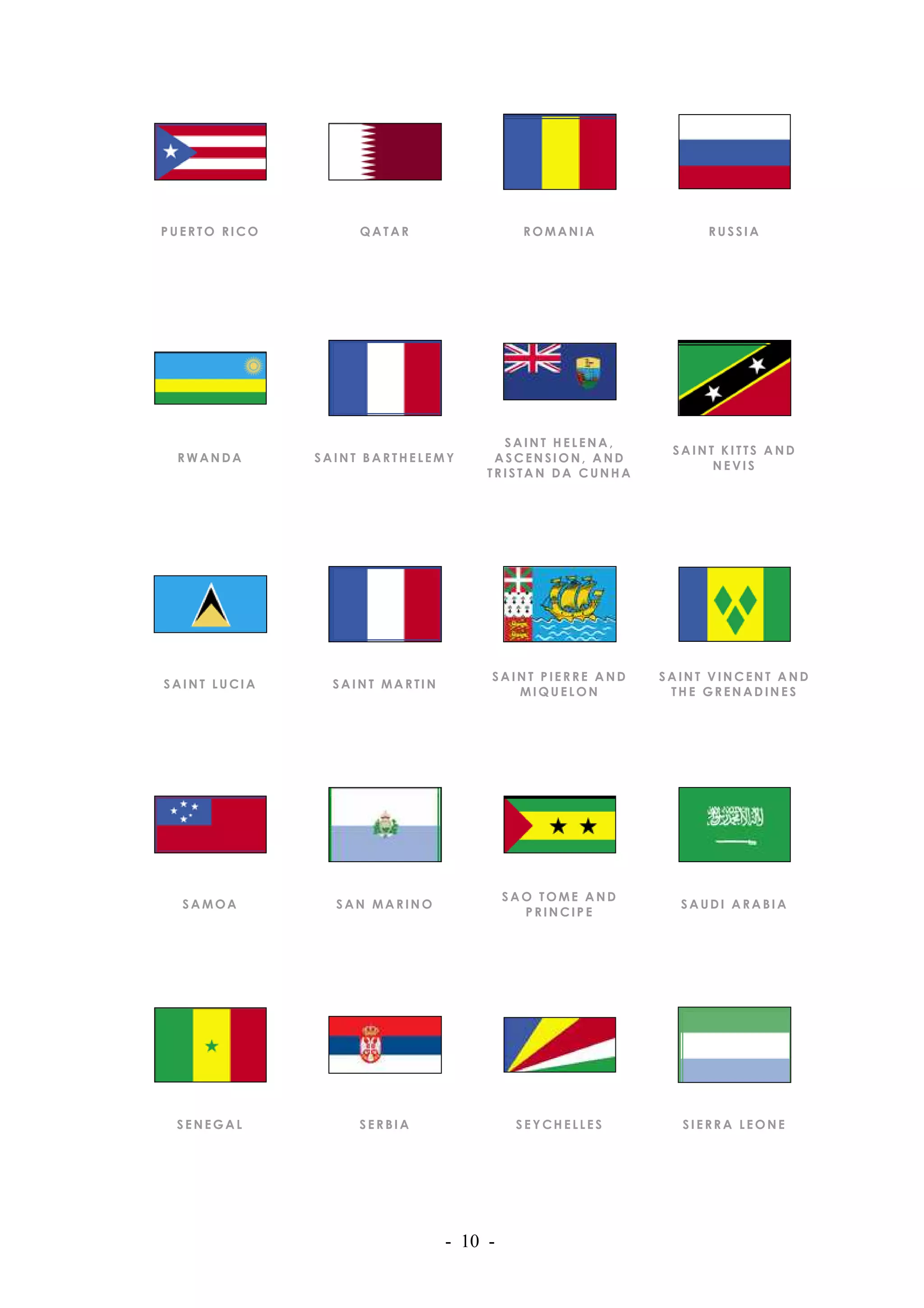 PUERTO RICO        QATAR                  ROMANIA           RUSSIA




                                      SAINT HELENA,
                                                        SAINT KITTS AND
 RWANDA       SAINT BARTHELEMY       ASCENSION, AND
                                                             NEVIS
                                    TRISTAN DA CUNHA




                                    SAINT PIERRE AND   SAINT VINCENT AND
SAINT LUCIA     SAINT MARTIN
                                       MIQUELON         THE GRENADINES




                                        SAO TOME AND
  SAMOA         SAN MARINO                               SAUDI ARABIA
                                          PRINCIPE




 SENEGAL           SERBIA                SEYCHELLES      SIERRA LEONE




                               - 10 -
 