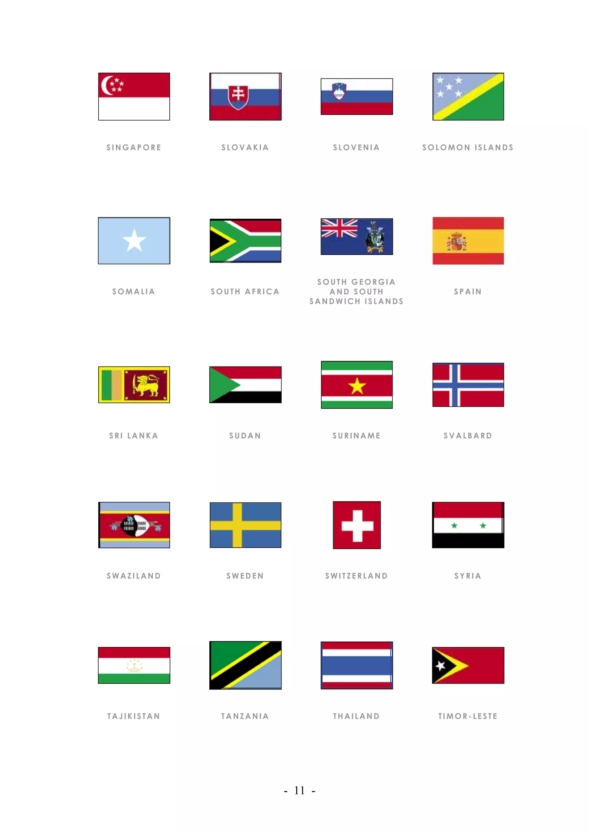 SINGAPORE     SLOVAKIA                SLOVENIA     SOLOMON ISLANDS




                                 SOUTH GEORGIA
SOMALIA      SOUTH AFRICA          AND SOUTH            SPAIN
                                SANDWICH ISLANDS




SRI LANKA       SUDAN                 SURINAME        SVALBARD




SWAZILAND      SWEDEN                SWITZERLAND        SYRIA




TAJIKISTAN    TANZANIA                THAILAND       TIMOR-LESTE




                            - 11 -
 