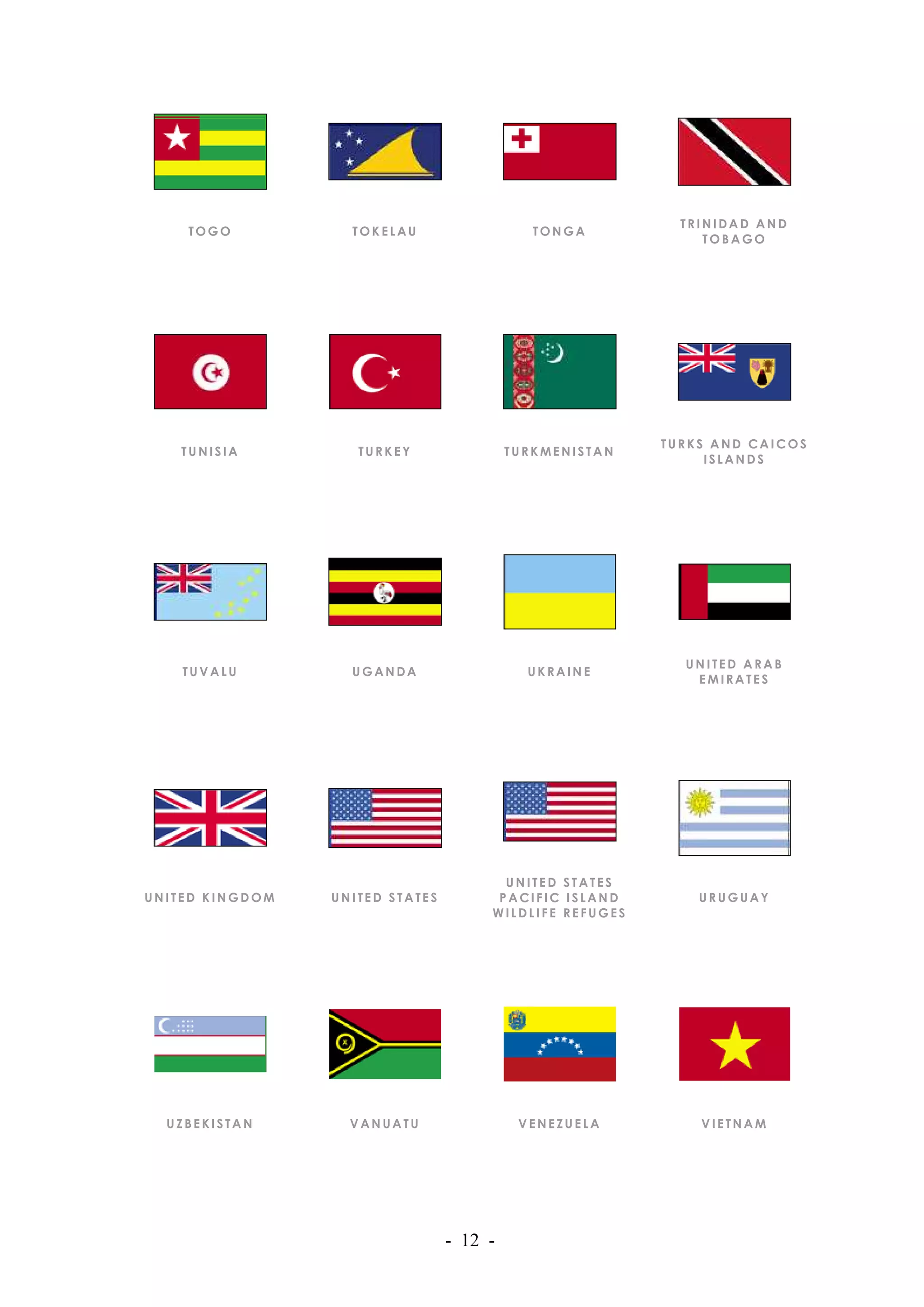 TRINIDAD AND
    TOGO           TOKELAU                   TONGA
                                                              TOBAGO




                                                         TURKS AND CAICOS
   TUNISIA          TURKEY                TURKMENISTAN
                                                              ISLANDS




                                                           UNITED ARAB
    TUVALU         UGANDA                   UKRAINE
                                                            EMIRATES




                                        UNITED STATES
UNITED KINGDOM   UNITED STATES         PACIFIC ISLAND        URUGUAY
                                      WILDLIFE REFUGES




  UZBEKISTAN       VANUATU                 VENEZUELA         VIETNAM




                                 - 12 -
 