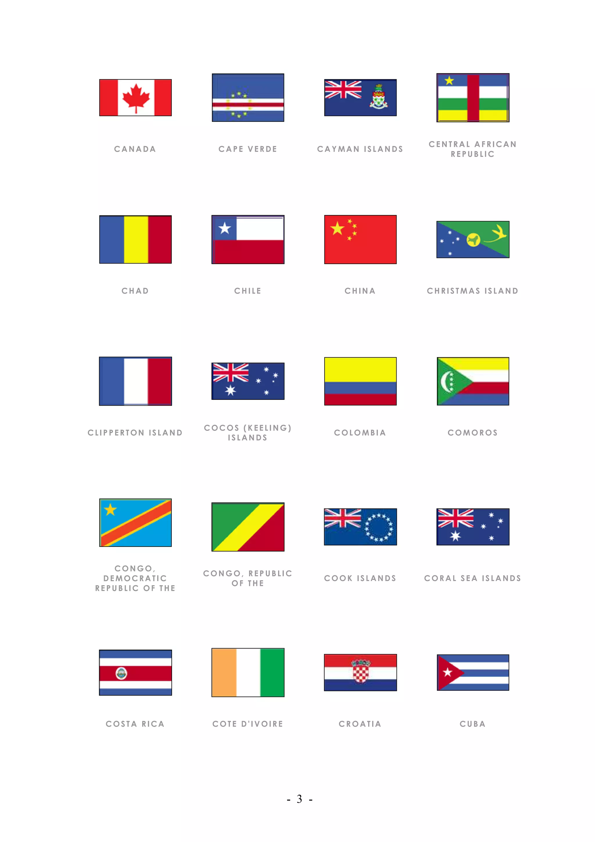 CENTRAL AFRICAN
    CANADA            CAPE VERDE             CAYMAN ISLANDS
                                                                 REPUBLIC




      CHAD               CHILE                   CHINA        CHRISTMAS ISLAND




                    COCOS (KEELING)
CLIPPERTON ISLAND                              COLOMBIA           COMOROS
                       ISLANDS




    CONGO,
                    CONGO, REPUBLIC
  DEMOCRATIC                                  COOK ISLANDS    CORAL SEA ISLANDS
                        OF THE
 REPUBLIC OF THE




   COSTA RICA        COTE D'IVOIRE              CROATIA             CUBA




                                     - 3 -
 