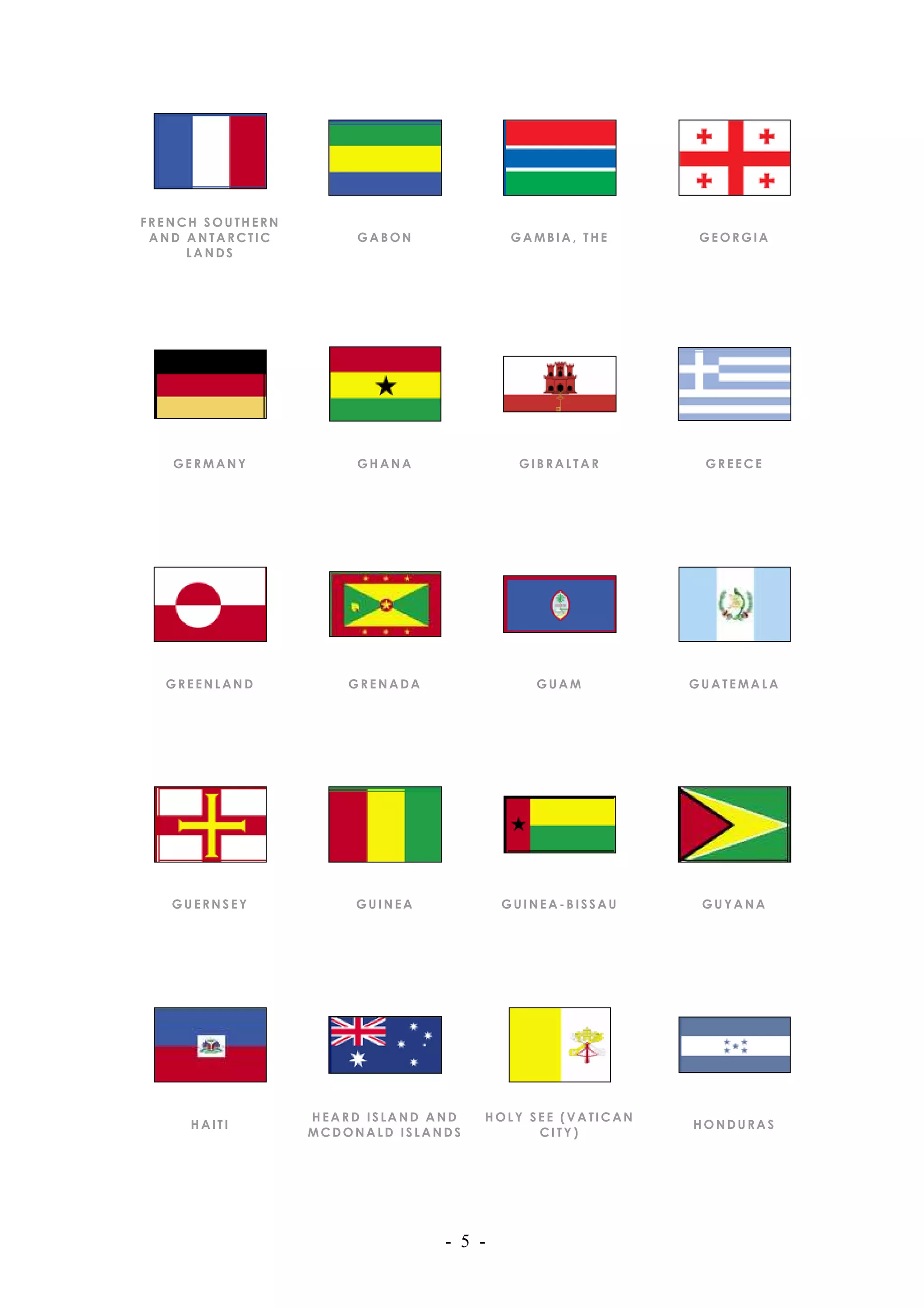 FRENCH SOUTHERN
 AND ANTARCTIC         GABON             GAMBIA, THE      GEORGIA
     LANDS




   GERMANY             GHANA             GIBRALTAR        GREECE




  GREENLAND           GRENADA              GUAM          GUATEMALA




   GUERNSEY            GUINEA           GUINEA-BISSAU     GUYANA




                  HEARD ISLAND AND   HOLY SEE (VATICAN
     HAITI                                               HONDURAS
                  MCDONALD ISLANDS         CITY)




                                - 5 -
 