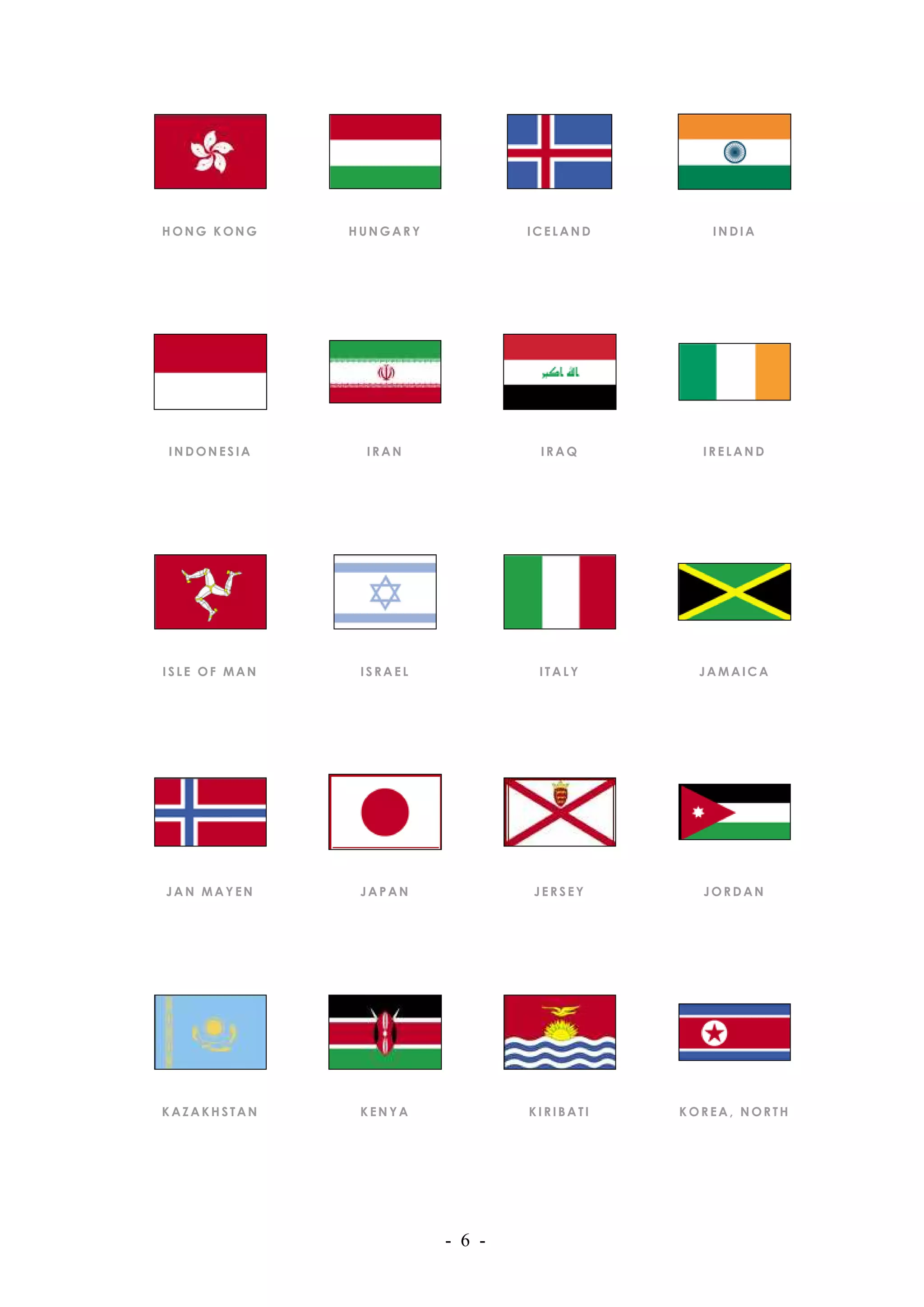HONG KONG     HUNGARY           ICELAND       INDIA




INDONESIA      IRAN              IRAQ        IRELAND




ISLE OF MAN    ISRAEL            ITALY       JAMAICA




JAN MAYEN      JAPAN            JERSEY       JORDAN




KAZAKHSTAN     KENYA            KIRIBATI   KOREA, NORTH




                        - 6 -
 