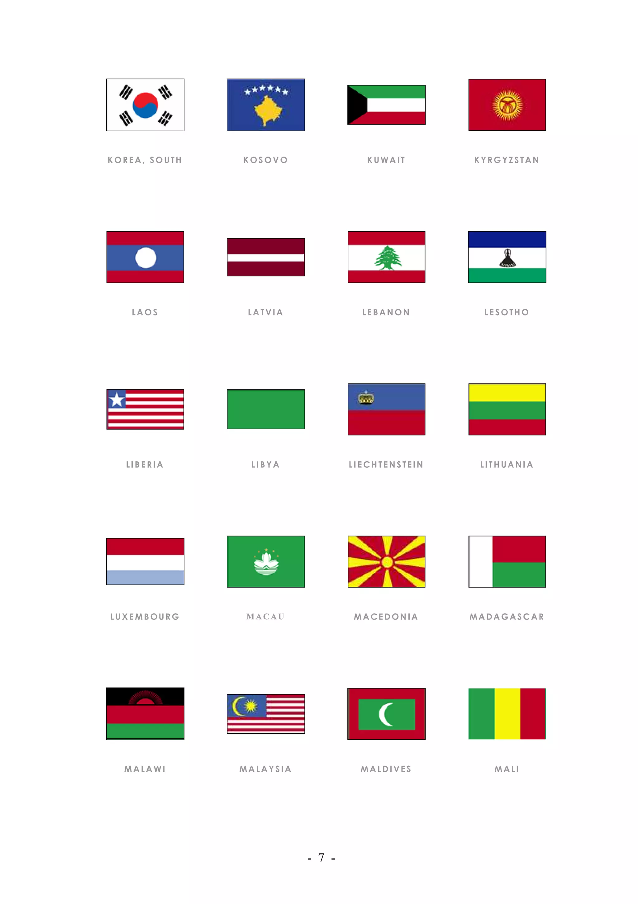 KOREA, SOUTH   KOSOVO                KUWAIT       KYRGYZSTAN




   LAOS         LATVIA              LEBANON        LESOTHO




  LIBERIA       LIBYA             LIECHTENSTEIN    LITHUANIA




LUXEMBOURG      MACAU             MACEDONIA       MADAGASCAR




  MALAWI       MALAYSIA             MALDIVES         MALI




                          - 7 -
 