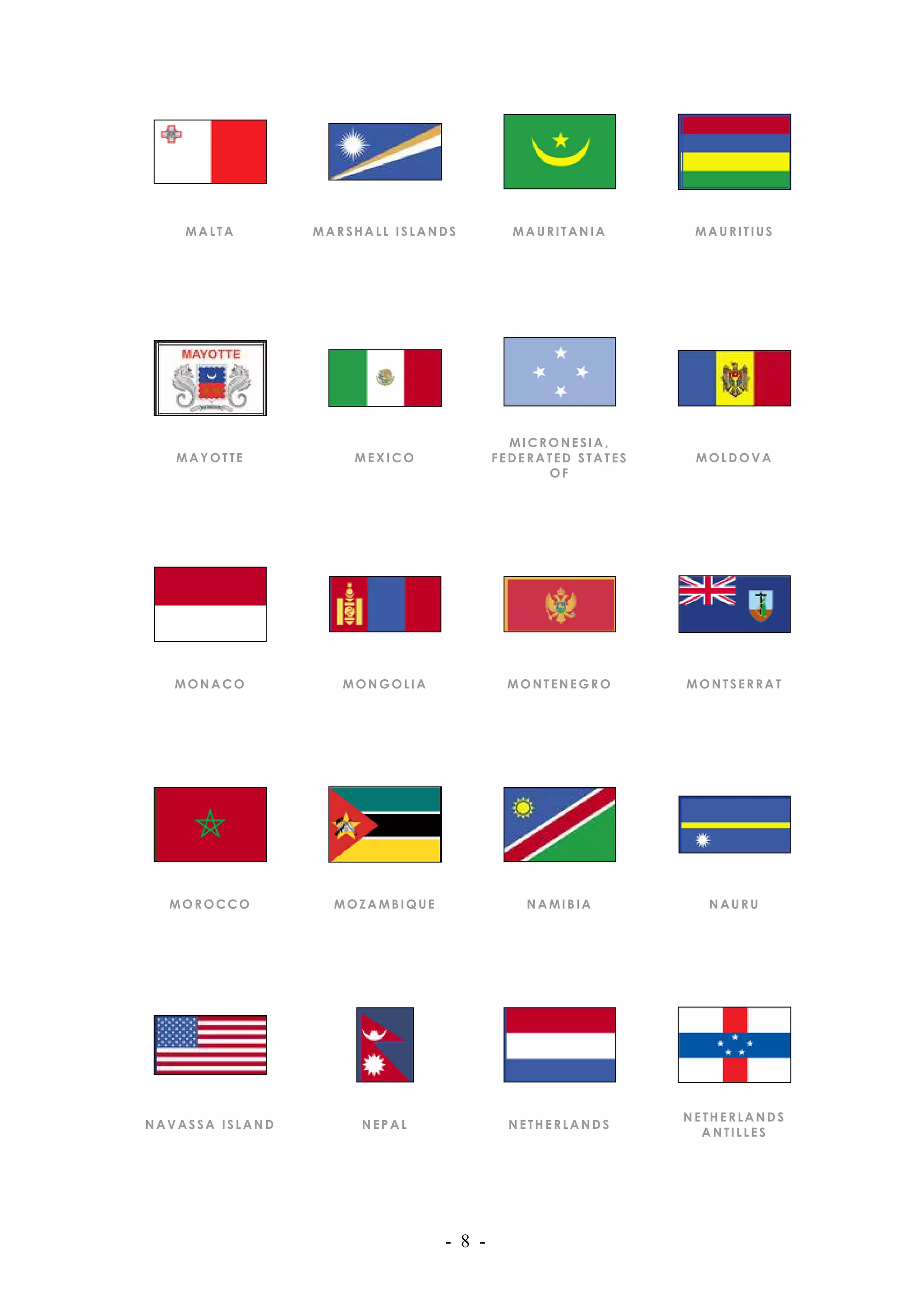 MALTA        MARSHALL ISLANDS         MAURITANIA        MAURITIUS




                                          MICRONESIA,
   MAYOTTE           MEXICO             FEDERATED STATES    MOLDOVA
                                              OF




   MONACO           MONGOLIA             MONTENEGRO        MONTSERRAT




  MOROCCO          MOZAMBIQUE               NAMIBIA          NAURU




                                                           NETHERLANDS
NAVASSA ISLAND        NEPAL               NETHERLANDS
                                                             ANTILLES




                                - 8 -
 
