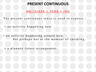 PRESENT CONTINUOUS
T h e p r e s e n t c o n t i n u o u s t e n s e i s u s e d t o e x p r e s s :
• a n a c t i v i t y h a p p e n i n g n o w
• a n a c t i v i t y h a p p e n i n g a r o u n d n o w,
b u t p e r h a p s n o t a t t h e m o m e n t o f s p e a k i n g .
• a p l a n n e d f u t u r e a r r a n g e m e n t
A M / I S /A R E + V E R B + I N G
 