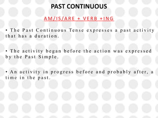 PAST CONTINUOUS
• T h e P a s t C o n t i n u o u s Te n s e e x p r e s s e s a p a s t a c t i v i t y
t h a t h a s a d u r a t i o n .
• T h e a c t i v i t y b e g a n b e f o r e t h e a c t i o n w a s e x p r e s s e d
b y t h e P a s t S i m p l e .
• A n a c t i v i t y i n p r o g r e s s b e f o r e a n d p r o b a b l y a f t e r, a
t i m e i n t h e p a s t .
A M / I S /A R E + V E R B + I N G
 