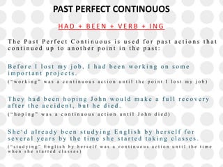 PAST PERFECT CONTINOUOS
T h e P a s t P e r f e c t C o n t i n u o u s i s u s e d f o r p a s t a c t i o n s t h a t
c o n t i n u e d u p t o a n o t h e r p o i n t i n t h e p a s t :
B e f o r e I l o s t m y j o b , I h a d b e e n w o r k i n g o n s o m e
i m p o r t a n t p r o j e c t s .
( “ w o r k i n g ” w a s a c o n t i n u o u s a c t i o n u n t i l t h e p o i n t I l o s t m y j o b )
T h e y h a d b e e n h o p i n g J o h n w o u l d m a k e a f u l l r e c o v e r y
a f t e r t h e a c c i d e n t , b u t h e d i e d .
( “ h o p i n g ” w a s a c o n t i n u o u s a c t i o n u n t i l J o h n d i e d )
S h e ‘ d a l r e a d y b e e n s t u d y i n g E n g l i s h b y h e r s e l f f o r
s e v e r a l y e a r s b y t h e t i m e s h e s t a r t e d t a k i n g c l a s s e s .
( “ s t u d y i n g ” E n g l i s h b y h e r s e l f w a s a c o n t i n u o u s a c t i o n u n t i l t h e t i m e
w h e n s h e s t a r t e d c l a s s e s )
H A D + B E E N + V E R B + I N G
 