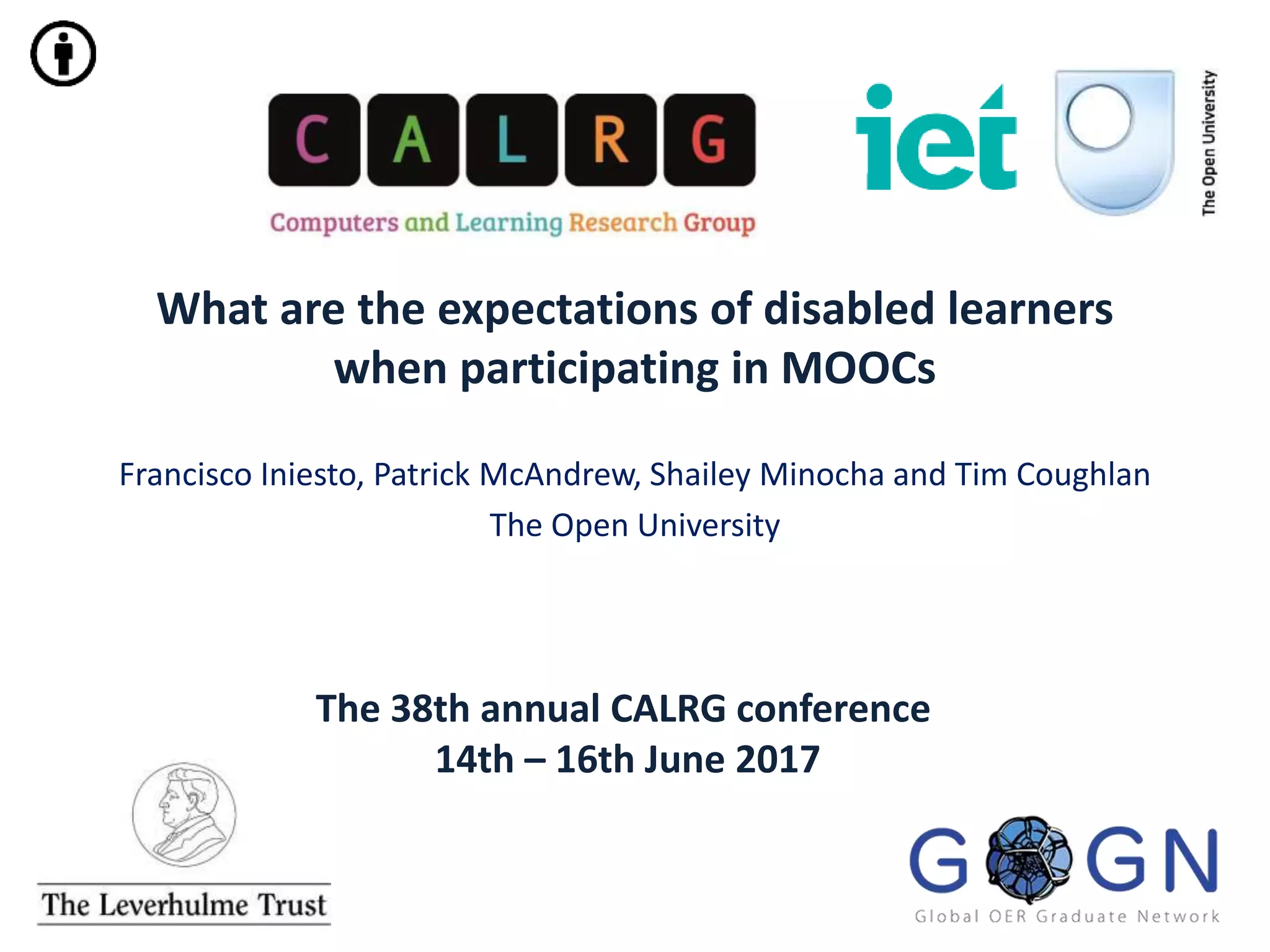 The 38th annual CALRG conference
14th – 16th June 2017
What are the expectations of disabled learners
when participating in MOOCs
Francisco Iniesto, Patrick McAndrew, Shailey Minocha and Tim Coughlan
The Open University
 