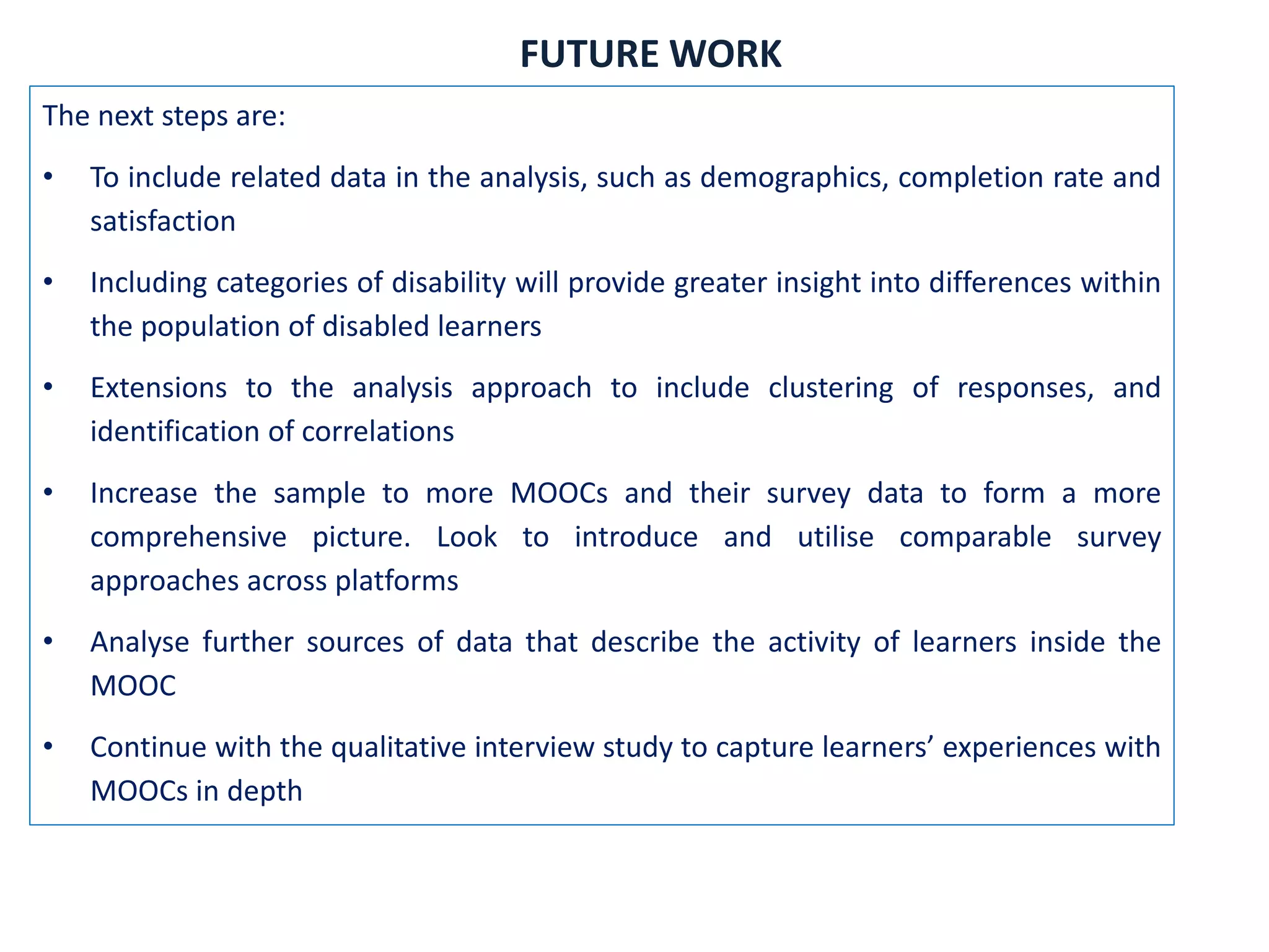 The next steps are:
• To include related data in the analysis, such as demographics, completion rate and
satisfaction
• Including categories of disability will provide greater insight into differences within
the population of disabled learners
• Extensions to the analysis approach to include clustering of responses, and
identification of correlations
• Increase the sample to more MOOCs and their survey data to form a more
comprehensive picture. Look to introduce and utilise comparable survey
approaches across platforms
• Analyse further sources of data that describe the activity of learners inside the
MOOC
• Continue with the qualitative interview study to capture learners’ experiences with
MOOCs in depth
FUTURE WORK
 