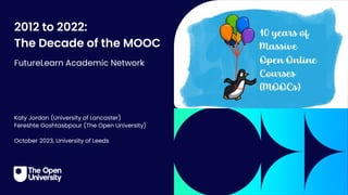 2012 to 2022:
The Decade of the MOOC
FutureLearn Academic Network
Katy Jordan (University of Lancaster)
Fereshte Goshtasbpour (The Open University)
October 2023, University of Leeds
 