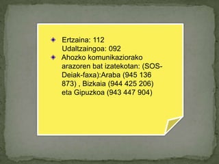 Ertzaina: 112         Udaltzaingoa: 092Ahozkokomunikaziorakoarazorenbatizatekotan: (SOS-	Deiak-faxa):Araba (945 136 	873) , Bizkaia (944 425 206) 	eta Gipuzkoa (943 447 904)