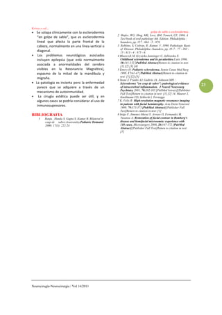 Krivoy y col…
• Se solapa clínicamente con la esclerodermia                                          golpe de sable o esclerodermia...
                                                           2 Shafer, WG; Hing, MK; Levy, BM; Tomich, CE. 1986. A
   “en golpe de sable”, que es esclerodermia                 Text book of oral pathology 4th. Edition. Philadelphia :
   lineal que afecta la parte frontal de la                  Saunders, pp, 157 : 664 - 5 : 879.
   cabeza, normalmente en una línea vertical o             3 Robbins, S; Coltran, R; Kumar, V. 1990. Pathologic Basis
                                                             of Disease. Philadelphia :Saunders, pp, 35-7 : 77 : 202 -
   diagonal.                                                 15 : 613 - 4 : 875 - 6.
• Los problemas neurológicos asociados                     4 Blaszczyk M, Krysicka Janninger C, Jablonska S:
   incluyen epilepsia (que está normalmente                  Childhood scleroderma and its pecularities.Cutis 1996,
                                                             58:141-152 [PubMed Abstract]Return to citation in text:
   asociada a anormalidades del cerebro                      [1] [2] [3] [4]
   visibles en la Resonancia Magnética),                   5 Emery H: Pediatric scleroderma. Semin Cutan Med Surg
   espasmo de la mitad de la mandíbula y                     1998, 17:41-47 [PubMed Abstract]Return to citation in
                                                             text: [1] [2] [3]
   migraña.                                                6 Stone J, Franks AJ, Guthrie JA, Johnson MH :
• La patología es incierta pero la enfermedad                Scleroderma "en coup de sabre": pathological evidence
                                                                                                                           23
   parece que se adquiere a través de un                     of intracerebral inflammation. J Neurol Neurosurg
                                                             Psychiatry 2001, 70:382-385 [PubMed bstract][Publisher
   mecanismo de autoinmunidad.                               Full Text]Return to citation in text: [1] [2] 14. Maurer J,
• La cirugía estética puede ser útil, y en                   Knollmann FD, Schlecht I, Terstegge
   algunos casos se podría considerar el uso de            7 K, Felix R: High-resolution magnetic resonance imaging
                                                             in patients with facial hemiatrophy. Acta Derm Venereol
   inmunosupresores.                                         1999, 79:373-375 [PubMed Abstract][Publisher Full
                                                             Text]Return to citation in text: [1]
BIBLIOGRAFIA                                               8 Inigo F, Jimenez-Murat Y, Arroyo O, Fernandez M,
     1   Ranju , Handa S. Gupta S, Kumar B. Bilateral in     Yusanza A: Restoration of facial contour in Romberg's
         coup de sabre-Arareentity.Pediatric Detmatol        disease and hemifacial microsomia: experience with
         2000; 17(3): 222-24                                 118 cases. Microsurgery 2000, 20:167-172 [PubMed
                                                             Abstract][Publisher Full Text]Return to citation in text:
                                                             [1]




Neurocirugía-Neurocirurgia / Vol 16/2011
 