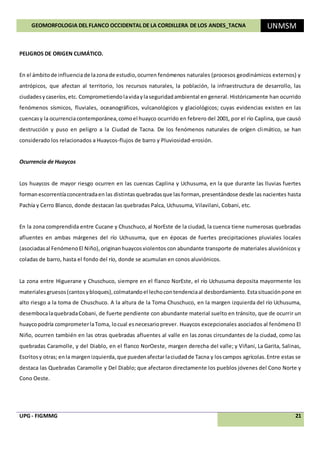GEOMORFOLOGIA DEL FLANCO OCCIDENTAL DE LA CORDILLERA DE LOS ANDES_TACNA UNMSM
UPG - FIGMMG 21
PELIGROS DE ORIGEN CLIMÁTICO.
En el ámbitode influencia de lazonade estudio,ocurren fenómenos naturales (procesos geodinámicos externos) y
antrópicos, que afectan al territorio, los recursos naturales, la población, la infraestructura de desarrollo, las
ciudadesy caseríos,etc. Comprometiendolavidaylaseguridadambiental en general. Históricamente han ocurrido
fenómenos sísmicos, fluviales, oceanográficos, vulcanológicos y glaciológicos; cuyas evidencias existen en las
cuencasy la ocurrenciacontemporánea,comoel huayco ocurrido en febrero del 2001, por el río Caplina, que causó
destrucción y puso en peligro a la Ciudad de Tacna. De los fenómenos naturales de orígen climático, se han
considerado los relacionados a Huaycos-flujos de barro y Pluviosidad-erosión.
Ocurrencia de Huaycos
Los huaycos de mayor riesgo ocurren en las cuencas Caplina y Uchusuma, en la que durante las lluvias fuertes
formanescorrentíaconcentradaen las distintasquebradasque las forman,presentándose desde las nacientes hasta
Pachía y Cerro Blanco, donde destacan las quebradas Palca, Uchusuma, Vilavilani, Cobani, etc.
En la zona comprendida entre Cucane y Chuschuco, al NorEste de la ciudad, la cuenca tiene numerosas quebradas
afluentes en ambas márgenes del río Uchusuma, que en épocas de fuertes precipitaciones pluviales locales
(asociadasal FenómenoEl Niño),originanhuaycosviolentos con abundante transporte de materiales aluviónicos y
coladas de barro, hasta el fondo del río, donde se acumulan en conos aluviónicos.
La zona entre Higuerane y Chuschuco, siempre en el flanco NorEste, el río Uchusuma deposita mayormente los
materialesgruesos(cantosybloques),colmatandoel lechocontendenciaal desbordamiento.Estasituaciónpone en
alto riesgo a la toma de Chuschuco. A la altura de la Toma Chuschuco, en la margen izquierda del río Uchusuma,
desembocalaquebradaCobani, de fuerte pendiente con abundante material suelto en tránsito, que de ocurrir un
huaycopodría comprometerlaToma, locual esnecesarioprever. Huaycos excepcionales asociados al fenómeno El
Niño, ocurren también en las otras quebradas afluentes al valle en las zonas circundantes de la ciudad, como las
quebradas Caramolle, y del Diablo, en el flanco NorOeste, margen derecha del valle; y Viñani, La Garita, Salinas,
Escritosy otras; enla margen izquierda,que puedenafectarlaciudadde Tacna y loscampos agrícolas.Entre estas se
destaca las Quebradas Caramolle y Del Diablo; que afectaron directamente los pueblos jóvenes del Cono Norte y
Cono Oeste.
 