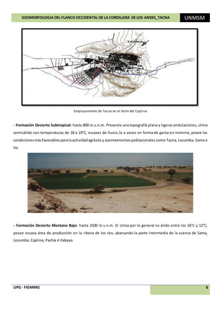 GEOMORFOLOGIA DEL FLANCO OCCIDENTAL DE LA CORDILLERA DE LOS ANDES_TACNA UNMSM
UPG - FIGMMG 6
Emplazamiento de Tacna en el Valle del Caplina
- Formación Desierto Subtropical: hasta 800 m.s.n.m. Presenta una topografía plana y ligeras ondulaciones, clima
semicálido con temperaturas de 18 a 19°C, escasez de lluvia /o a veces en forma de garúa en invierno, posee las
condicionesmásfavorablesparalaactividadagrícola y asentamientos poblacionales como Tacna, Locumba, Sama e
Ite.
- Formación Desierto Montano Bajo: hasta 2500 m.s.n.m. El clima por lo general es árido entre los 16°C y 12°C,
posee escasa área de producción en la ribera de los ríos, abarcando la parte intermedia de la cuenca de Sama,
Locumba, Caplina, Pachía é Ilabaya.
 