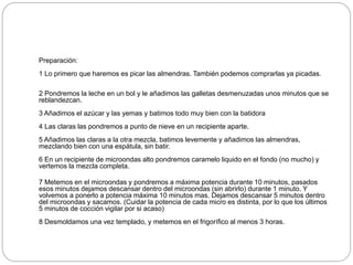 Preparación:
1 Lo primero que haremos es picar las almendras. También podemos comprarlas ya picadas.
2 Pondremos la leche en un bol y le añadimos las galletas desmenuzadas unos minutos que se
reblandezcan.
3 Añadimos el azúcar y las yemas y batimos todo muy bien con la batidora
4 Las claras las pondremos a punto de nieve en un recipiente aparte.
5 Añadimos las claras a la otra mezcla, batimos levemente y añadimos las almendras,
mezclando bien con una espátula, sin batir.
6 En un recipiente de microondas alto pondremos caramelo liquido en el fondo (no mucho) y
vertemos la mezcla completa.
7 Metemos en el microondas y pondremos a máxima potencia durante 10 minutos, pasados
esos minutos dejamos descansar dentro del microondas (sin abrirlo) durante 1 minuto. Y
volvemos a ponerlo a potencia máxima 10 minutos mas. Dejamos descansar 5 minutos dentro
del microondas y sacamos. (Cuidar la potencia de cada micro es distinta, por lo que los últimos
5 minutos de cocción vigilar por si acaso)
8 Desmoldamos una vez templado, y metemos en el frigorífico al menos 3 horas.
 