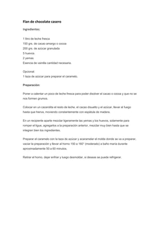 Flan de chocolate casero<br />Ingredientes:<br />1 litro de leche fresca150 grs. de cacao amargo o cocoa200 grs. de azúcar granulada5 huevos2 yemasEsencia de vainilla cantidad necesaria.<br />Opcional:1 taza de azúcar para preparar el caramelo.<br />Preparación:<br />Poner a calentar un poco de leche fresca para poder disolver el cacao o cocoa y que no se nos formen grumos.<br />Colocar en un cacerolita el resto de leche, el cacao disuelto y el azúcar, llevar al fuego hasta que hierva, moviendo constantemente con espátula de madera.<br />En un recipiente aparte mezclar ligeramente las yemas y los huevos, solamente para romper el ligue, agregarlos a la preparación anterior, mezclar muy bien hasta que se integren bien los ingredientes.<br />Preparar el caramelo con la taza de azúcar y acaramelar el molde donde se va a preparar, vaciar la preparación y llevar al horno 150 a 160° (moderado) a baño maría durante aproximadamente 50 a 60 minutos.<br />Retirar el horno, dejar enfriar y luego desmoldar, si deseas se puede refrigerar.<br />