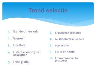 Trend selectie
1. Grandmothers rule
2. Go green
3. Kids Rule
4. Instant economy vs.
Relaxation
5. Think global
6. Experience economy
7. Multicultural influences
8. cooperation
9. Focus on health
10. From consumer to
prosumer
 