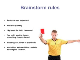 Brainstorm rules
• Postpone your judgement!
• Focus on quantity.
• Sky is not the limit! Freewheel!
• You really want to change
something. Dare to dream!
• No arrogance. Listen to everybody.
• Hitch-hike! Awkward ideas can help
to find good solutions.
 