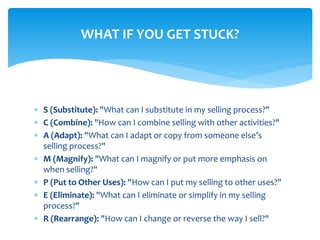  S (Substitute): "What can I substitute in my selling process?"
 C (Combine): "How can I combine selling with other activities?"
 A (Adapt): "What can I adapt or copy from someone else’s
selling process?"
 M (Magnify): "What can I magnify or put more emphasis on
when selling?"
 P (Put to Other Uses): "How can I put my selling to other uses?"
 E (Eliminate): "What can I eliminate or simplify in my selling
process?"
 R (Rearrange): "How can I change or reverse the way I sell?"
WHAT IF YOU GET STUCK?
 