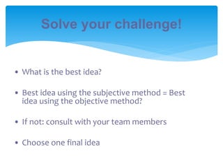 Solve your challenge!
• What is the best idea?
• Best idea using the subjective method = Best
idea using the objective method?
• If not: consult with your team members
• Choose one final idea
 