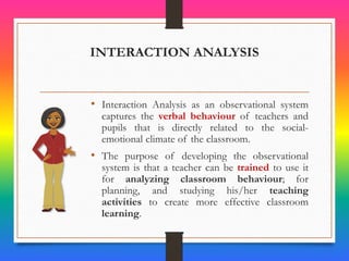 INTERACTION ANALYSIS
• Interaction Analysis as an observational system
captures the verbal behaviour of teachers and
pupils that is directly related to the social-
emotional climate of the classroom.
• The purpose of developing the observational
system is that a teacher can be trained to use it
for analyzing classroom behaviour; for
planning, and studying his/her teaching
activities to create more effective classroom
learning.
 