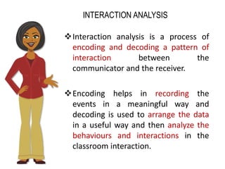 INTERACTION ANALYSIS
Interaction analysis is a process of
encoding and decoding a pattern of
interaction between the
communicator and the receiver.
Encoding helps in recording the
events in a meaningful way and
decoding is used to arrange the data
in a useful way and then analyze the
behaviours and interactions in the
classroom interaction.
 