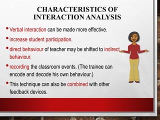 CHARACTERISTICS OF
INTERACTION ANALYSIS
•Verbal interaction can be made more effective.
•increase student participation.
•direct behaviour of teacher may be shifted to indirect
behaviour.
•recording the classroom events. (The trainee can
encode and decode his own behaviour.)
•This technique can also be combined with other
feedback devices.
 