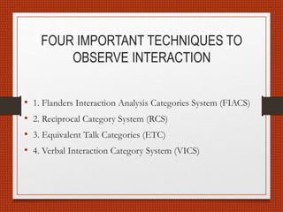 FOUR IMPORTANT TECHNIQUES TO
OBSERVE INTERACTION
• 1. Flanders Interaction Analysis Categories System (FIACS)
• 2. Reciprocal Category System (RCS)
• 3. Equivalent Talk Categories (ETC)
• 4. Verbal Interaction Category System (VICS)
 
