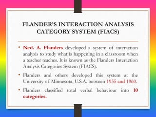 FLANDER’S INTERACTION ANALYSIS
CATEGORY SYSTEM (FIACS)
• Ned. A. Flanders developed a system of interaction
analysis to study what is happening in a classroom when
a teacher teaches. It is known as the Flanders Interaction
Analysis Categories System (FIACS).
• Flanders and others developed this system at the
University of Minnesota, U.S.A. between 1955 and 1960.
• Flanders classified total verbal behaviour into 10
categories.
 