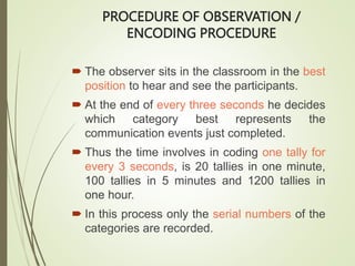 PROCEDURE OF OBSERVATION /
ENCODING PROCEDURE
 The observer sits in the classroom in the best
position to hear and see the participants.
 At the end of every three seconds he decides
which category best represents the
communication events just completed.
 Thus the time involves in coding one tally for
every 3 seconds, is 20 tallies in one minute,
100 tallies in 5 minutes and 1200 tallies in
one hour.
 In this process only the serial numbers of the
categories are recorded.
 