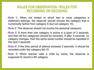 RULES FOR OBSERVATION / RULES FOR
RECORDING OR DECODING
• Rule 1: When not certain to which two or more categories a
statement belongs, the observer should choose the category that is
numerically farther from category 5 (but not category 10).
• Rule 2: The observer should not involve his personal viewpoint.
• Rule 3: If more than one category is active in a span of 3 seconds,
and then all the categories should be recorded. If after 3 seconds, no
category changes, then the same serial number should be repeated in
the next 3 seconds.
• Rule 4: If the time period of silence exceeds 3 seconds, it should be
recorded under the category No.10
• Rule 5: When teacher calls a child by name, the observer is
supposed to record a 4th category.
 
