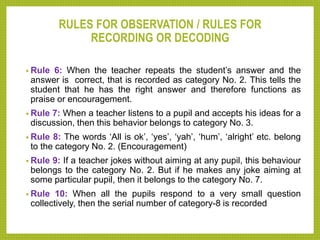 RULES FOR OBSERVATION / RULES FOR
RECORDING OR DECODING
• Rule 6: When the teacher repeats the student’s answer and the
answer is correct, that is recorded as category No. 2. This tells the
student that he has the right answer and therefore functions as
praise or encouragement.
• Rule 7: When a teacher listens to a pupil and accepts his ideas for a
discussion, then this behavior belongs to category No. 3.
• Rule 8: The words ‘All is ok’, ‘yes’, ‘yah’, ‘hum’, ‘alright’ etc. belong
to the category No. 2. (Encouragement)
• Rule 9: If a teacher jokes without aiming at any pupil, this behaviour
belongs to the category No. 2. But if he makes any joke aiming at
some particular pupil, then it belongs to the category No. 7.
• Rule 10: When all the pupils respond to a very small question
collectively, then the serial number of category-8 is recorded
 