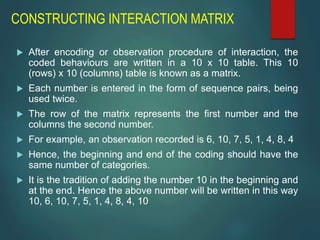 CONSTRUCTING INTERACTION MATRIX
 After encoding or observation procedure of interaction, the
coded behaviours are written in a 10 x 10 table. This 10
(rows) x 10 (columns) table is known as a matrix.
 Each number is entered in the form of sequence pairs, being
used twice.
 The row of the matrix represents the first number and the
columns the second number.
 For example, an observation recorded is 6, 10, 7, 5, 1, 4, 8, 4
 Hence, the beginning and end of the coding should have the
same number of categories.
 It is the tradition of adding the number 10 in the beginning and
at the end. Hence the above number will be written in this way
10, 6, 10, 7, 5, 1, 4, 8, 4, 10
 