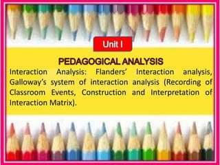 Interaction Analysis: Flanders’ Interaction analysis,
Galloway’s system of interaction analysis (Recording of
Classroom Events, Construction and Interpretation of
Interaction Matrix).
 
