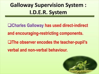 Galloway Supervision System :
I.D.E.R. System
Charles Galloway has used direct-indirect
and encouraging-restricting components.
The observer encodes the teacher-pupil’s
verbal and non-verbal behaviour.
 