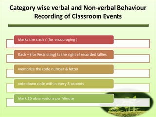 Category wise verbal and Non-verbal Behaviour
Recording of Classroom Events
Marks the slash / (for encouraging )
Dash – (for Restricting) to the right of recorded tallies
memorize the code number & letter
note down code within every 3 seconds
Mark 20 observations per Minute
 
