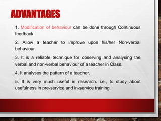 ADVANTAGES
1. Modification of behaviour can be done through Continuous
feedback.
2. Allow a teacher to improve upon his/her Non-verbal
behaviour.
3. It is a reliable technique for observing and analysing the
verbal and non-verbal behaviour of a teacher in Class.
4. It analyses the pattern of a teacher.
5. It is very much useful in research. i.e., to study about
usefulness in pre-service and in-service training.
 